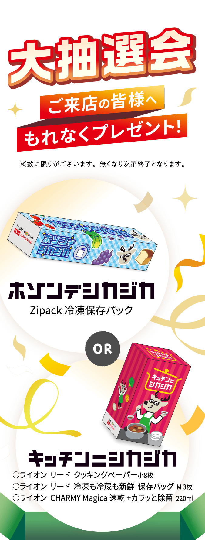 大抽選会 ご来店の皆さまへもれなくプレゼント！ ホゾンデシカジカ（Zipack 冷凍保存パック） or キッチンニシカジカ（◯ライオン リード クッキングペーパー小8枚 ◯ライオン リード 冷凍も冷蔵も新鮮 保存バッグ M3枚 ◯ライオン CHARMY Magica 速乾+カラッと除菌 220ml）